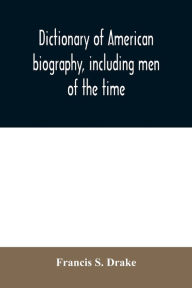 Title: Dictionary of American biography, including men of the time; containing nearly ten thousand notices of persons of both sexes, of native and foreign birth, who have been remarkable, or prominently connected with the arts, sciences, literature, politics, or, Author: Francis S. Drake