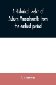 Title: A historical sketch of Auburn Massachusetts from the earliest period to the present day with brief accounts of early settlers and prominent citizens, Author: Unknown