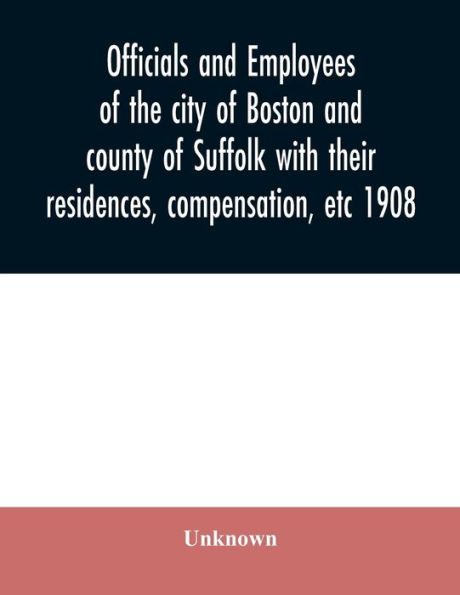 Officials and employees of the city of Boston and county of Suffolk with their residences, compensation, etc 1908