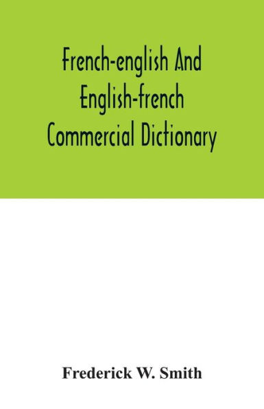 French-English and English-French commercial dictionary, of the words and terms used in commercial correspondence which are not given in the dictionaries in ordinary use, compound phrases, idiomatic and technical expressions, etc