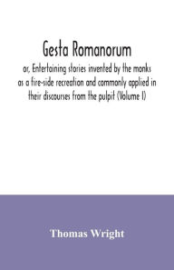 Title: Gesta Romanorum, or, Entertaining stories invented by the monks as a fire-side recreation and commonly applied in their discourses from the pulpit (Volume I), Author: Thomas Wright