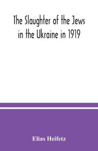 Title: The slaughter of the Jews in the Ukraine in 1919, Author: Elias Heifetz