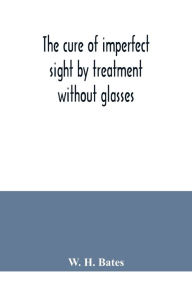 Title: The cure of imperfect sight by treatment without glasses, Author: W. H. Bates