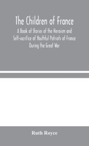 Title: The Children of France: A Book of Stories of the Heroism and Self-sacrifice of Youthful Patriots of France During the Great War, Author: Ruth Royce