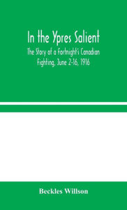 Title: In the Ypres Salient: The Story of a Fortnight's Canadian Fighting, June 2-16, 1916, Author: Beckles Willson