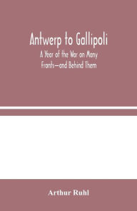 Title: Antwerp to Gallipoli: A Year of the War on Many Fronts-and Behind Them, Author: Arthur Ruhl