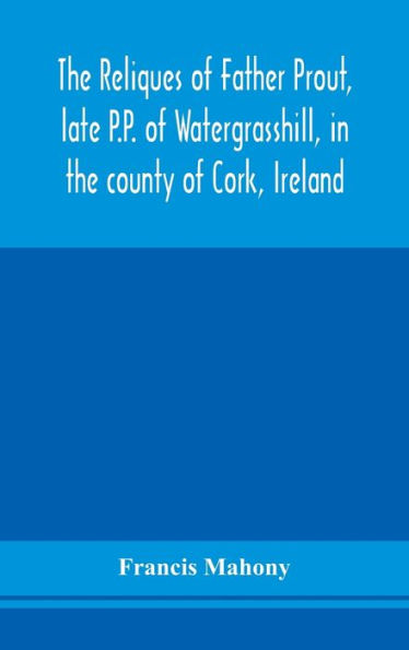 The reliques of Father Prout, late P.P. of Watergrasshill, in the county of Cork, Ireland