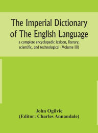 Title: The imperial dictionary of the English language: a complete encyclopedic lexicon, literary, scientific, and technological (Volume III), Author: John Ogilvie