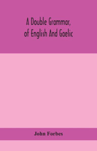 Title: A double grammar, of English and Gaelic: in which the principles of both languages are clearly explained; containing the grammatical terms, definitions, and rules, with copious exercises for parsing and correction, conjointly and severally arranged in b, Author: John Forbes