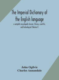 Title: The imperial dictionary of the English language: a complete encyclopedic lexicon, literary, scientific, and technological (Volume I), Author: John Ogilvie