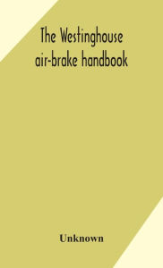 Title: The Westinghouse air-brake handbook; a convenient reference book for all persons interested in the construction, installation, operation, care, maintenance, or repair of the Westinghouse air-brake systems, or in the control of trains by means of the air b, Author: Unknown