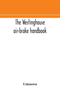 Title: The Westinghouse air-brake handbook; a convenient reference book for all persons interested in the construction, installation, operation, care, maintenance, or repair of the Westinghouse air-brake systems, or in the control of trains by means of the air b, Author: Unknown