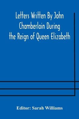 Letters Written By John Chamberlain During the Reign of Queen Elizabeth