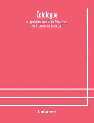 Catalogue; or, Alphabetical index of the Astor Library: Part I. Authors and books (A-E)