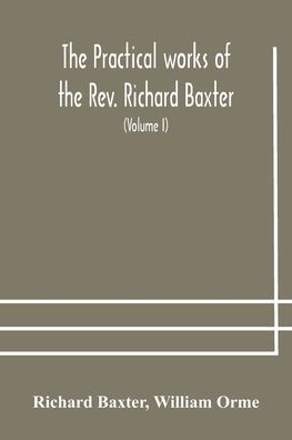 the practical works of Rev. Richard Baxter, with a life author, and critical examination his writings (Volume I)
