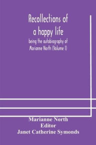 Title: Recollections of a happy life, being the autobiography of Marianne North (Volume I), Author: Marianne North