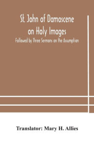 Title: St. John of Damascene on Holy Images, Followed by Three Sermons on the Assumption, Author: Mary H. Allies