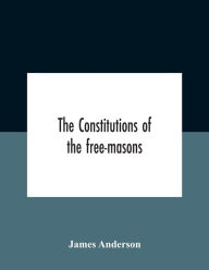Title: The Constitutions Of The Free-Masons: Containing The History, Charges, Regulations, &C. Of That Most Ancient And Right Worshipful Fraternity : For The Use Of The Lodges, Author: James Anderson