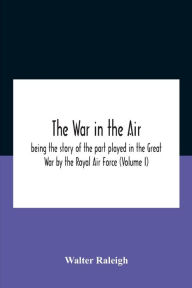 Title: The War In The Air; Being The Story Of The Part Played In The Great War By The Royal Air Force (Volume I), Author: Walter Raleigh
