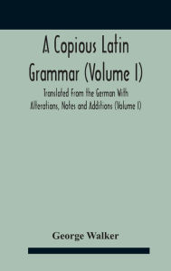 Title: A Copious Latin Grammar (Volume I) Translated From The German With Alterations, Notes And Additions (Volume I), Author: George Walker
