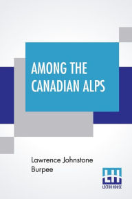 Title: Among The Canadian Alps, Author: Lawrence Johnstone Burpee