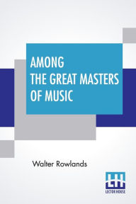 Title: Among The Great Masters Of Music: Scenes In The Lives Of Famous Musicians, Author: Walter Rowlands