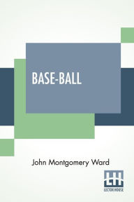 Title: Base-Ball: How To Become A Player With The Origin, History And Explanation Of The Game, Author: John Montgomery Ward