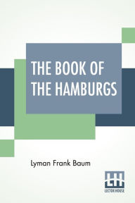 Title: The Book Of The Hamburgs: A Brief Treatise Upon The Mating, Rearing And Management Of The Different Varieties Of Hamburgs., Author: L. Frank Baum