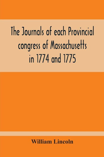 The Journals Of Each Provincial Congress Of Massachusetts In 1774 And 1775, And Of The Committee Of Safety, With An Appendix, Containing The Proceedings Of The County Conventions--Narratives Of The Events Of The Nineteenth Of April, 1775--Papers Relating