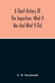 Title: A Short History Of The Inquistion, What It Was And What It Did: To Which Is Appended An Account Of Persecutions By Protestants, Persecutions Of Witches, The War Between Religion And Science, And The Attitude Of American Churches Toward African Slavery, Author: E. M. Macdonald