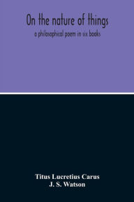 Title: On The Nature Of Things; A Philosophical Poem In Six Books. Literally Translated Into English Prose By John Selby Watson; To Which Is Adjoined The Poetical Version Of John Mason Good, Author: Titus Lucretius Carus
