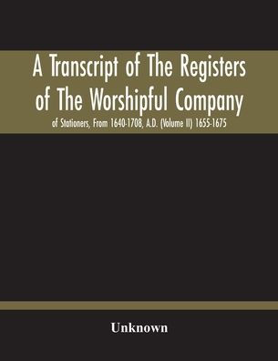 A Transcript Of The Registers Of The Worshipful Company Of Stationers, From 1640-1708, A.D. (Volume Ii) 1655-1675