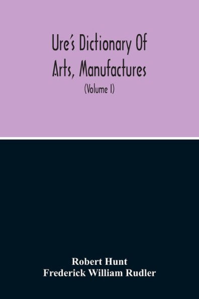 Dictionary Of Arts, Manufactures, And Mines Containing A Clear Exposition Of Their Principles And Practice (Volume I)