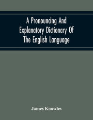 Title: A Pronouncing And Explanatory Dictionary Of The English Language, Founded On A Correct Development Of The Nature, The Number, And The Various Properties Of All Its Simple And Compound Sounds, Author: James Knowles