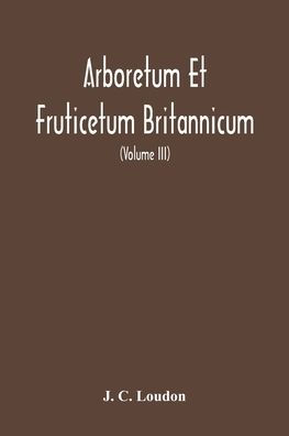 Arboretum Et Fruticetum Britannicum, Or: The Trees And Shrubs Of Britain, Native And Foreign, Hardy And Half-Hardy, Pictorially And Botanically Delineated, And Scientifically And Popularly Described; With Their Propagation, Culture, Management, And Uses