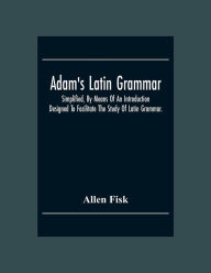 Title: Adam'S Latin Grammar: Simplified, By Means Of An Introduction: Designed To Facilitate The Study Of Latin Grammar., Author: Allen Fisk