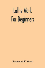 Title: Lathe Work For Beginners; A Practical Treatise On Lathe Work With Complete Instructions For Properly Using The Various Tools, Including Complete Directions For Wood And Metal Turning, Screw Cutting, Measuring Tools, Wood Turning, Metal Spinning, Etc., And, Author: Raymond F. Yates