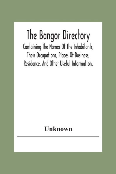 The Bangor Directiory; Containing The Names Of The Inhabitants, Their Occupations, Places Of Business, Residence, And Other Useful Information.