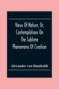 Title: Views Of Nature, Or, Contemplations On The Sublime Phenomena Of Creation: With Scientific Illustrations, Author: Alexander von Humboldt