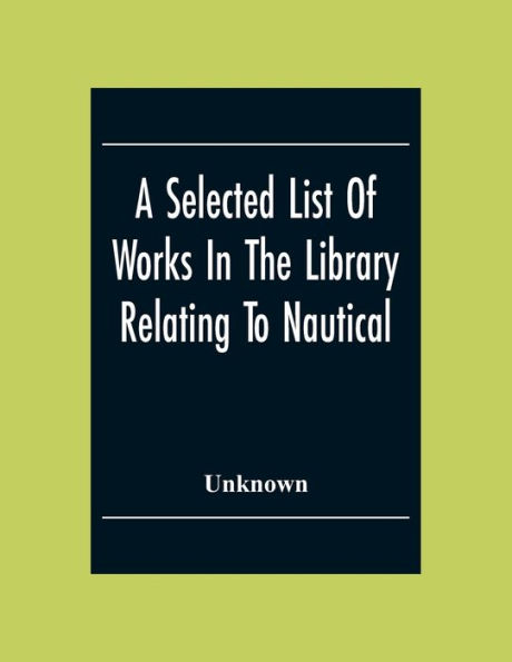 A Selected List Of Works In The Library Relating To Nautical And Naval Art And Science Navigation And Seamanship Shipbuilding Etc.