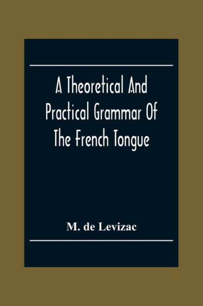 A Theoretical And Practical Grammar Of The French Tongue; In Which The Present Usage Is Displayed, Agreeably To The Decision Of The French Academy