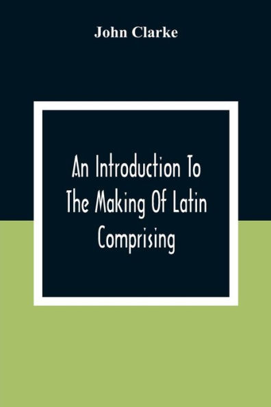 An Introduction To The Making Of Latin Comprising, After An Easy Compendious Method, The Substance Of The Latin Syntax