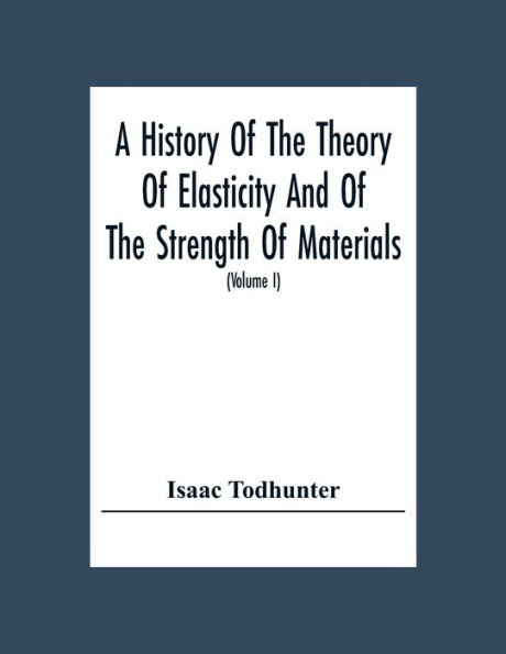 A History Of The Theory Of Elasticity And Of The Strength Of Materials, From Galilei To The Present Time (Volume I) Galilei To Saint Venant 1639-1850