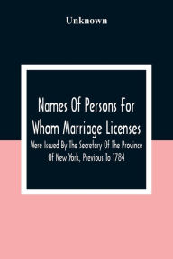 Title: Names Of Persons For Whom Marriage Licenses Were Issued By The Secretary Of The Province Of New York, Previous To 1784, Author: Unknown