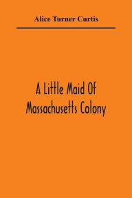 Title: A Little Maid Of Massachusetts Colony, Author: Alice Turner Curtis