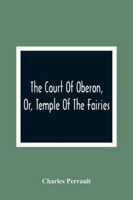 Title: The Court Of Oberon, Or, Temple Of The Fairies: A Collection Of Tales Of Past Times; Originally Related By Mother Goose, Mother Bunch, And Others, Adapted To The Language And Manners Of The Present Period, Author: Charles Perrault