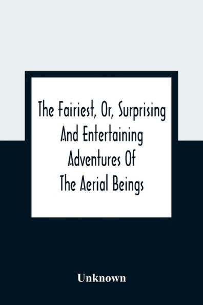 The Fairiest, Or, Surprising And Entertaining Adventures Of The Aerial Beings: In Which Are Related Several Uncommon Tales Wonderful Stories Curious Accidents Strange Metamorphoses Dangerous Escapes And Happy Conclusions: The Whole Selected To Amuse And I
