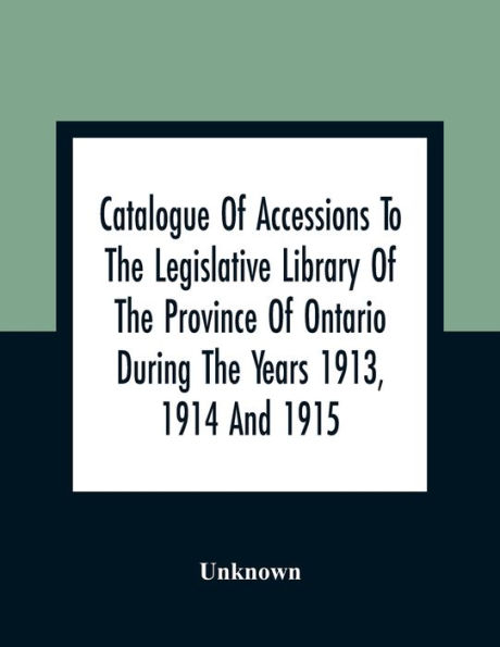 Catalogue Of Accessions To The Legislative Library Of The Province Of Ontario During The Years 1913, 1914 And 1915: Being The First Supplement To The Main Catalogue Of The Library Published At The End Of 1912