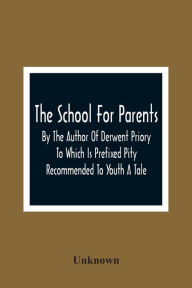 Title: The School For Parents; By The Author Of Derwent Priory To Which Is Prefixed Pity Recommended To Youth A Tale, Author: Unknown