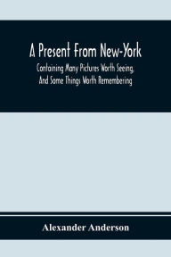 Title: A Present From New-York: Containing Many Pictures Worth Seeing, And Some Things Worth Remembering, Author: Alexander Anderson